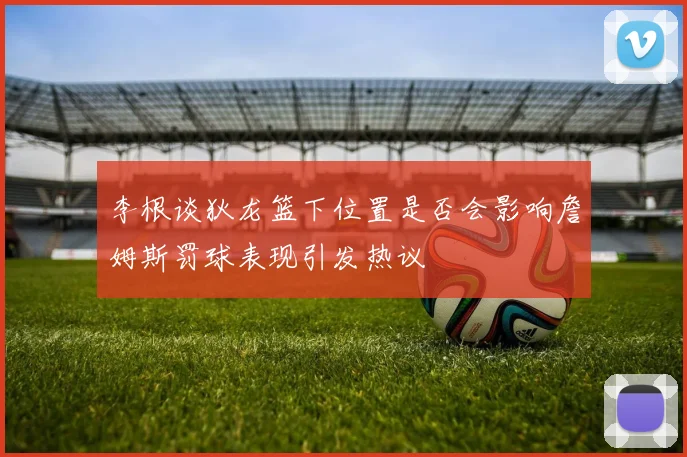 李根谈狄龙篮下位置是否会影响詹姆斯罚球表现引发热议