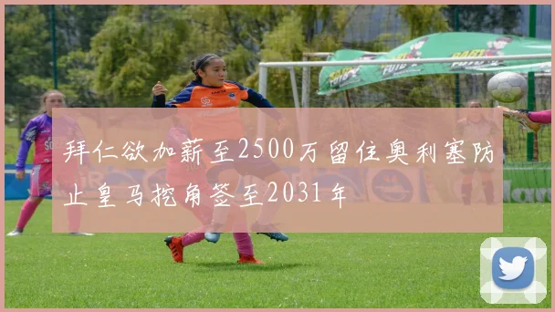 拜仁欲加薪至2500万留住奥利塞防止皇马挖角签至2031年
