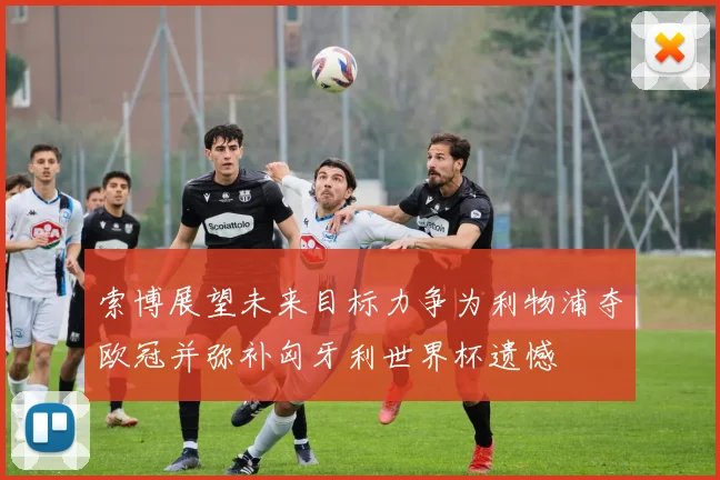 索博展望未来目标力争为利物浦夺欧冠并弥补匈牙利世界杯遗憾