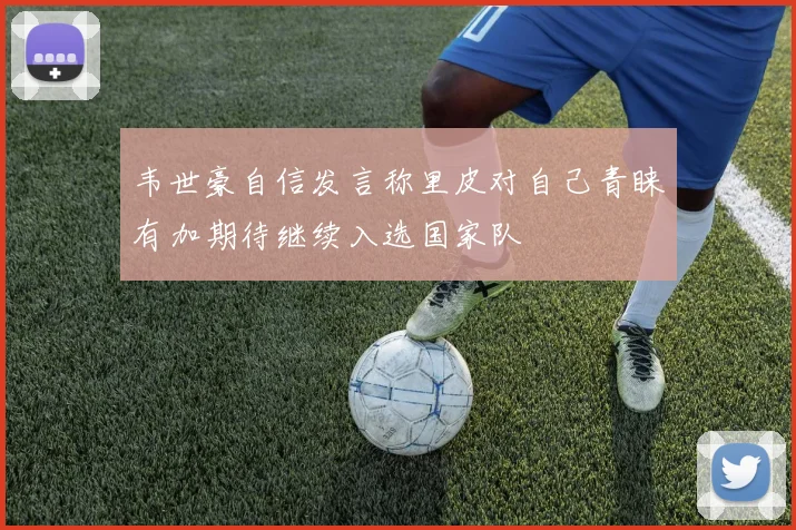 韦世豪自信发言称里皮对自己青睐有加期待继续入选国家队