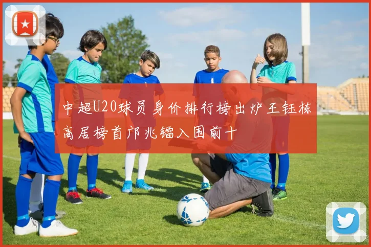 中超U20球员身价排行榜出炉王钰栋高居榜首邝兆镭入围前十