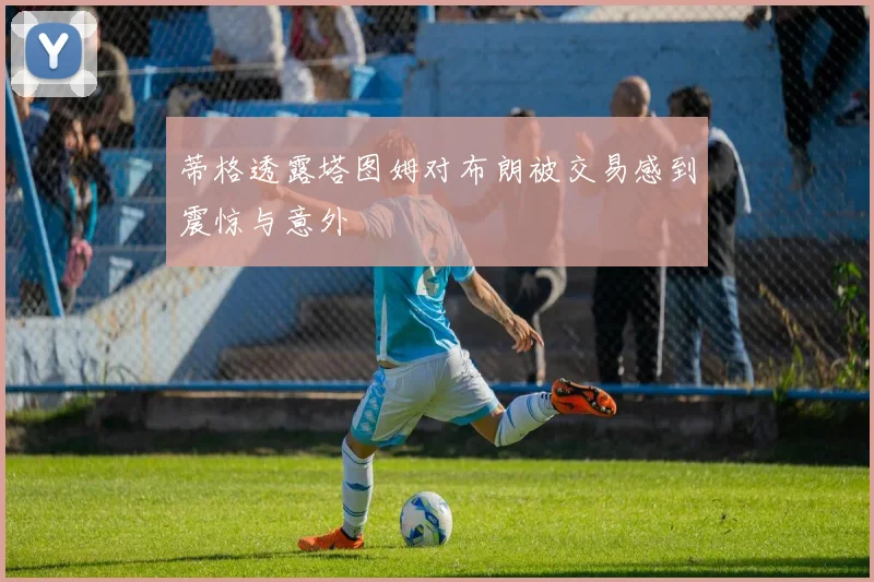 蒂格透露塔图姆对布朗被交易感到震惊与意外