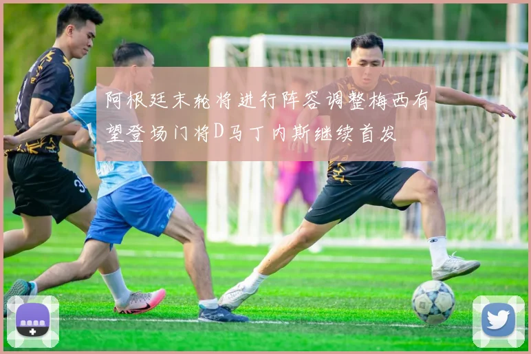 阿根廷末轮将进行阵容调整梅西有望登场门将D马丁内斯继续首发