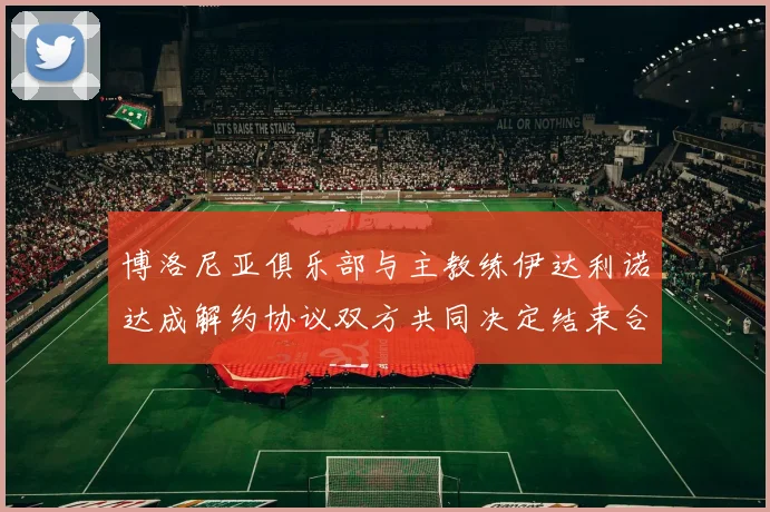 博洛尼亚俱乐部与主教练伊达利诺达成解约协议双方共同决定结束合作关系