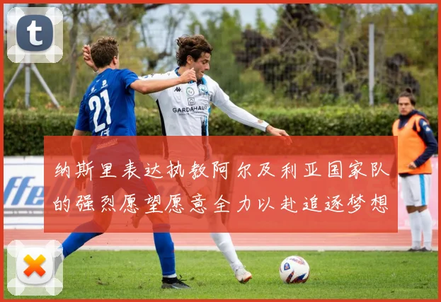 纳斯里表达执教阿尔及利亚国家队的强烈愿望愿意全力以赴追逐梦想