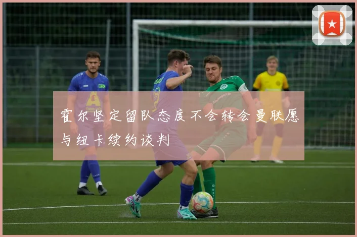 霍尔坚定留队态度不会转会曼联愿与纽卡续约谈判