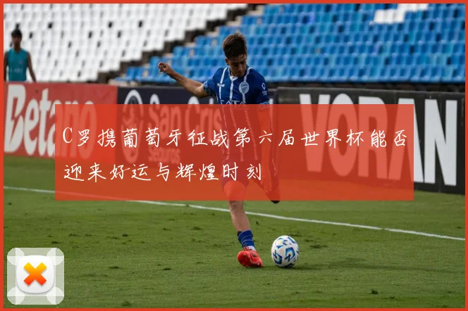 C罗携葡萄牙征战第六届世界杯能否迎来好运与辉煌时刻