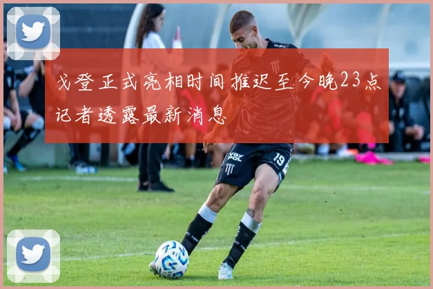 戈登正式亮相时间推迟至今晚23点记者透露最新消息