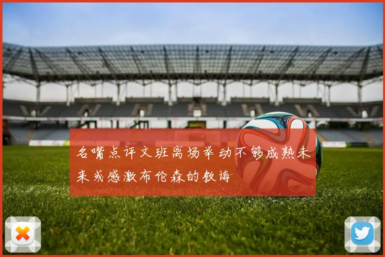 名嘴点评文班离场举动不够成熟未来或感激布伦森的教诲