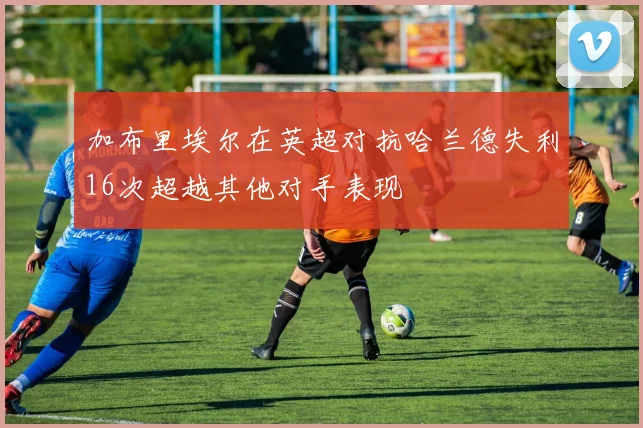 加布里埃尔在英超对抗哈兰德失利16次超越其他对手表现