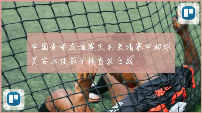 中国香港友谊赛失利柬埔寨中超球员安永佳茹子楠首发出战