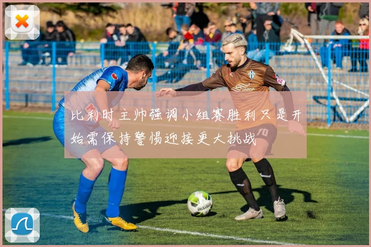 比利时主帅强调小组赛胜利只是开始需保持警惕迎接更大挑战