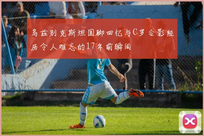 乌兹别克斯坦国脚回忆与C罗合影经历令人难忘的17年前瞬间