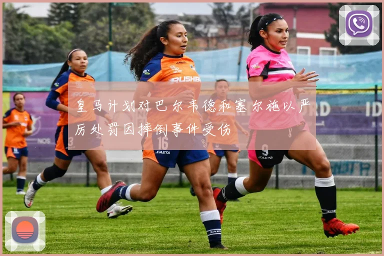 皇马计划对巴尔韦德和塞尔施以严厉处罚因摔倒事件受伤