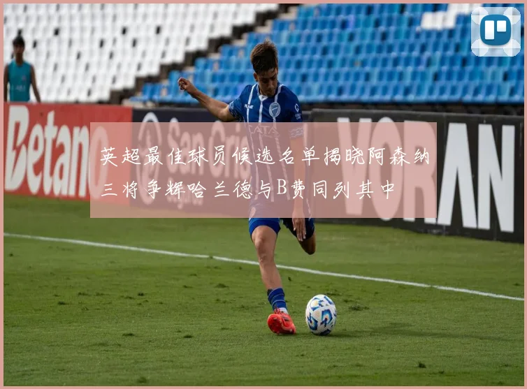英超最佳球员候选名单揭晓阿森纳三将争辉哈兰德与B费同列其中